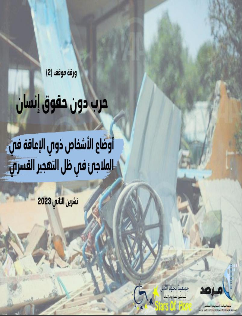 تظهرُ هذه الصورة الغلاف الخارجي لورقة الموقف الثانية التي أصدرتها جمعية نجوم الأمل لتمكين النساء ذوات الإعاقة ومرصد السياسات الاجتماعية لتسليط الضوء على أوضاع الأشخاص ذوي الإعاقة في قطاع غزة في ظل حرب الإبادة الجماعية التي بدأت في 7 تشرين الثاني عام 2023

تفاصيل الصورة : رُكام ناتج عن قصف مكان، وعلى إثره هناك العديد من الأغراض والمقتنيات المُدمرة يتقدمها : كرسي متحرك مُحطم نتيجة للقصف

على يمين الصورة مُدَرج  عنوان الورقة باللون الأسود بحسب التالي:
ورقة موقف 2
حرب دون حقوق إنسان 
أوضاع الأشخاص ذوي الإعاقة في الملاجئ في ظل التهجير القسري، هذه الجملة مظللة باللون الأزرق.

أسفل كل تفاصيل العنوان مدرج باللون الأسود  تاريخ اصدار الورقة وهو: تشرين الثاني 2023.

في أقصى يمين الصورة مدرج شعار مرصد السياسات الاجتماعية والاقتصادية وجمعية نجوم الأمل لتمكين النساء ذوات الإعاقة على الترتيب